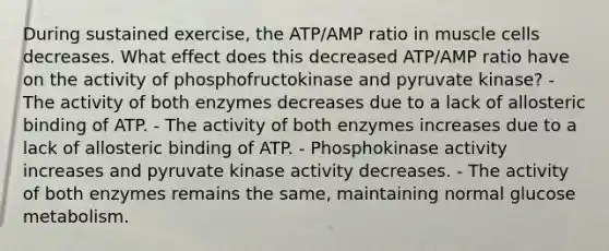 During sustained exercise, the ATP/AMP ratio in muscle cells decreases. What effect does this decreased ATP/AMP ratio have on the activity of phosphofructokinase and pyruvate kinase? - The activity of both enzymes decreases due to a lack of allosteric binding of ATP. - The activity of both enzymes increases due to a lack of allosteric binding of ATP. - Phosphokinase activity increases and pyruvate kinase activity decreases. - The activity of both enzymes remains the same, maintaining normal glucose metabolism.