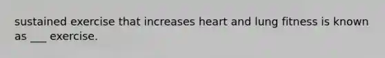 sustained exercise that increases heart and lung fitness is known as ___ exercise.