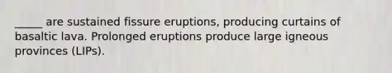 _____ are sustained fissure eruptions, producing curtains of basaltic lava. Prolonged eruptions produce large igneous provinces (LIPs).