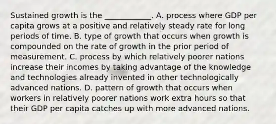 Sustained growth is the​ ____________. A. process where GDP per capita grows at a positive and relatively steady rate for long periods of time. B. type of growth that occurs when growth is compounded on the rate of growth in the prior period of measurement. C. process by which relatively poorer nations increase their incomes by taking advantage of the knowledge and technologies already invented in other technologically advanced nations. D. pattern of growth that occurs when workers in relatively poorer nations work extra hours so that their GDP per capita catches up with more advanced nations.