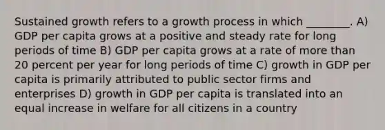 Sustained growth refers to a growth process in which ________. A) GDP per capita grows at a positive and steady rate for long periods of time B) GDP per capita grows at a rate of more than 20 percent per year for long periods of time C) growth in GDP per capita is primarily attributed to public sector firms and enterprises D) growth in GDP per capita is translated into an equal increase in welfare for all citizens in a country