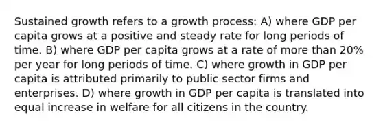 Sustained growth refers to a growth process: A) where GDP per capita grows at a positive and steady rate for long periods of time. B) where GDP per capita grows at a rate of more than 20% per year for long periods of time. C) where growth in GDP per capita is attributed primarily to public sector firms and enterprises. D) where growth in GDP per capita is translated into equal increase in welfare for all citizens in the country.