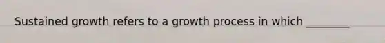 Sustained growth refers to a growth process in which ________