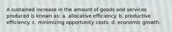 A sustained increase in the amount of goods and services produced is known as: a. allocative efficiency. b. productive efficiency. c. minimizing opportunity costs. d. economic growth.