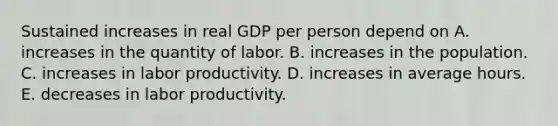 Sustained increases in real GDP per person depend on A. increases in the quantity of labor. B. increases in the population. C. increases in labor productivity. D. increases in average hours. E. decreases in labor productivity.