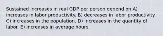 Sustained increases in real GDP per person depend on A) increases in labor productivity. B) decreases in labor productivity. C) increases in the population. D) increases in the quantity of labor. E) increases in average hours.