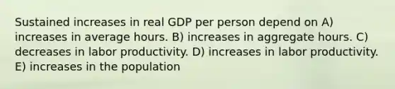 Sustained increases in real GDP per person depend on A) increases in average hours. B) increases in aggregate hours. C) decreases in labor productivity. D) increases in labor productivity. E) increases in the population