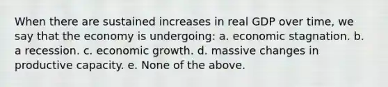 When there are sustained increases in real GDP over time, we say that the economy is undergoing: a. economic stagnation. b. a recession. c. economic growth. d. massive changes in productive capacity. e. None of the above.