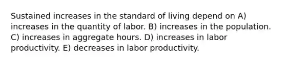 Sustained increases in the standard of living depend on A) increases in the quantity of labor. B) increases in the population. C) increases in aggregate hours. D) increases in labor productivity. E) decreases in labor productivity.