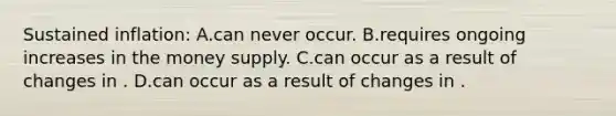 Sustained inflation: A.can never occur. B.requires ongoing increases in the money supply. C.can occur as a result of changes in . D.can occur as a result of changes in .