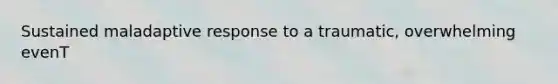 Sustained maladaptive response to a traumatic, overwhelming evenT