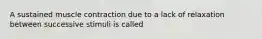 A sustained muscle contraction due to a lack of relaxation between successive stimuli is called