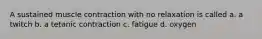 A sustained muscle contraction with no relaxation is called a. a twitch b. a tetanic contraction c. fatigue d. oxygen