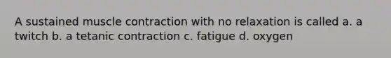 A sustained muscle contraction with no relaxation is called a. a twitch b. a tetanic contraction c. fatigue d. oxygen