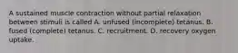 A sustained muscle contraction without partial relaxation between stimuli is called A. unfused (incomplete) tetanus. B. fused (complete) tetanus. C. recruitment. D. recovery oxygen uptake.