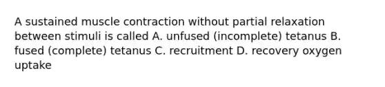 A sustained muscle contraction without partial relaxation between stimuli is called A. unfused (incomplete) tetanus B. fused (complete) tetanus C. recruitment D. recovery oxygen uptake