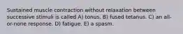 Sustained muscle contraction without relaxation between successive stimuli is called A) tonus. B) fused tetanus. C) an all-or-none response. D) fatigue. E) a spasm.