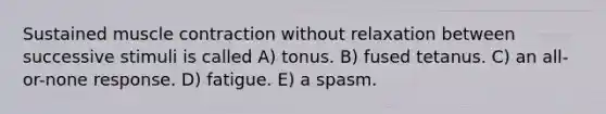 Sustained muscle contraction without relaxation between successive stimuli is called A) tonus. B) fused tetanus. C) an all-or-none response. D) fatigue. E) a spasm.