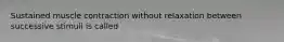 Sustained muscle contraction without relaxation between successive stimuli is called