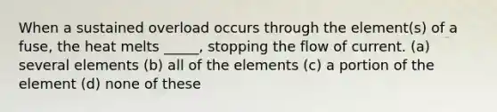 When a sustained overload occurs through the element(s) of a fuse, the heat melts _____, stopping the flow of current. (a) several elements (b) all of the elements (c) a portion of the element (d) none of these