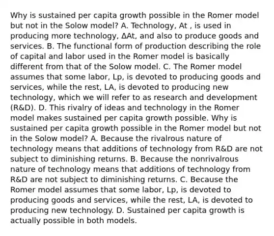 Why is sustained per capita growth possible in the Romer model but not in the Solow​ model? A. Technology, At ​, is used in producing more​ technology, ΔAt​, and also to produce goods and services. B. The functional form of production describing the role of capital and labor used in the Romer model is basically different from that of the Solow model. C. The Romer model assumes that some​ labor, Lp​, is devoted to producing goods and​ services, while the​ rest, LA​, is devoted to producing new​ technology, which we will refer to as research and development​ (R&D). D. This rivalry of ideas and technology in the Romer model makes sustained per capita growth possible. Why is sustained per capita growth possible in the Romer model but not in the Solow​ model? A. Because the rivalrous nature of technology means that additions of technology from​ R&D are not subject to diminishing returns. B. Because the nonrivalrous nature of technology means that additions of technology from​ R&D are not subject to diminishing returns. C. Because the Romer model assumes that some​ labor, Lp​, is devoted to producing goods and​ services, while the​ rest, LA​, is devoted to producing new technology. D. Sustained per capita growth is actually possible in both models.