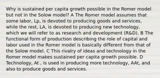 Why is sustained per capita growth possible in the Romer model but not in the Solow model? A The Romer model assumes that some labor, Lp, is devoted to producing goods and services, while the rest, LA, is devoted to producing new technology, which we will refer to as research and development (R&D). B The functional form of production describing the role of capital and labor used in the Romer model is basically different from that of the Solow model. C This rivalry of ideas and technology in the Romer model makes sustained per capita growth possible. D Technology, At , is used in producing more technology, AAt, and also to produce goods and services.