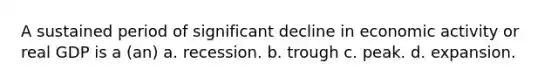 A sustained period of significant decline in economic activity or real GDP is a (an) a. recession. b. trough c. peak. d. expansion.
