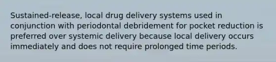 Sustained-release, local drug delivery systems used in conjunction with periodontal debridement for pocket reduction is preferred over systemic delivery because local delivery occurs immediately and does not require prolonged time periods.