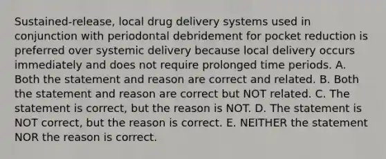 Sustained-release, local drug delivery systems used in conjunction with periodontal debridement for pocket reduction is preferred over systemic delivery because local delivery occurs immediately and does not require prolonged time periods. A. Both the statement and reason are correct and related. B. Both the statement and reason are correct but NOT related. C. The statement is correct, but the reason is NOT. D. The statement is NOT correct, but the reason is correct. E. NEITHER the statement NOR the reason is correct.