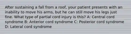 After sustaining a fall from a​ roof, your patient presents with an inability to move his​ arms, but he can still move his legs just fine. What type of partial cord injury is​ this? A: Central cord syndrome B: Anterior cord syndrome C: Posterior cord syndrome D: Lateral cord syndrome