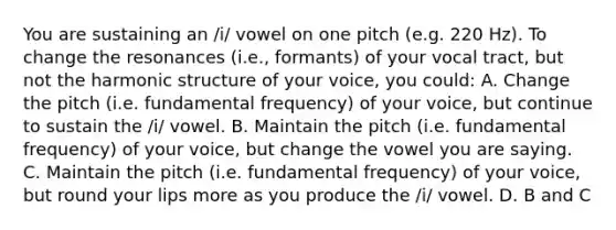 You are sustaining an /i/ vowel on one pitch (e.g. 220 Hz). To change the resonances (i.e., formants) of your vocal tract, but not the harmonic structure of your voice, you could: A. Change the pitch (i.e. fundamental frequency) of your voice, but continue to sustain the /i/ vowel. B. Maintain the pitch (i.e. fundamental frequency) of your voice, but change the vowel you are saying. C. Maintain the pitch (i.e. fundamental frequency) of your voice, but round your lips more as you produce the /i/ vowel. D. B and C