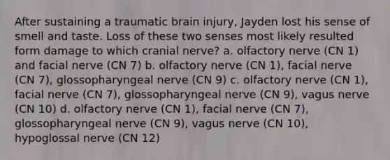 After sustaining a traumatic brain injury, Jayden lost his sense of smell and taste. Loss of these two senses most likely resulted form damage to which cranial nerve? a. olfactory nerve (CN 1) and facial nerve (CN 7) b. olfactory nerve (CN 1), facial nerve (CN 7), glossopharyngeal nerve (CN 9) c. olfactory nerve (CN 1), facial nerve (CN 7), glossopharyngeal nerve (CN 9), vagus nerve (CN 10) d. olfactory nerve (CN 1), facial nerve (CN 7), glossopharyngeal nerve (CN 9), vagus nerve (CN 10), hypoglossal nerve (CN 12)