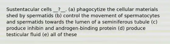 Sustentacular cells __?__. (a) phagocytize the cellular materials shed by spermatids (b) control the movement of spermatocytes and spermatids towards the lumen of a seminiferous tubule (c) produce inhibin and androgen-binding protein (d) produce testicular fluid (e) all of these