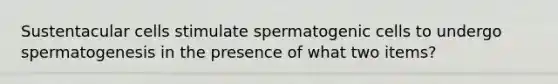 Sustentacular cells stimulate spermatogenic cells to undergo spermatogenesis in the presence of what two items?