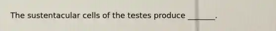 The sustentacular cells of the testes produce _______.