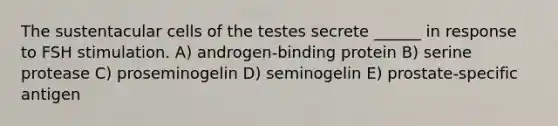 The sustentacular cells of the testes secrete ______ in response to FSH stimulation. A) androgen-binding protein B) serine protease C) proseminogelin D) seminogelin E) prostate-specific antigen