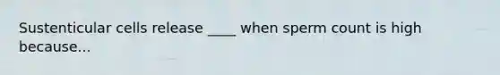 Sustenticular cells release ____ when sperm count is high because...