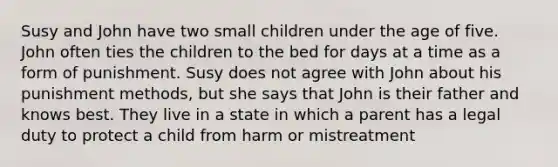 Susy and John have two small children under the age of five. John often ties the children to the bed for days at a time as a form of punishment. Susy does not agree with John about his punishment methods, but she says that John is their father and knows best. They live in a state in which a parent has a legal duty to protect a child from harm or mistreatment