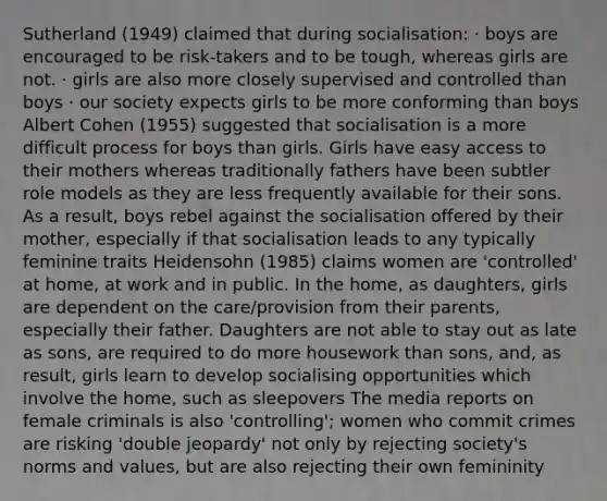 Sutherland (1949) claimed that during socialisation: · boys are encouraged to be risk-takers and to be tough, whereas girls are not. · girls are also more closely supervised and controlled than boys · our society expects girls to be more conforming than boys Albert Cohen (1955) suggested that socialisation is a more difficult process for boys than girls. Girls have easy access to their mothers whereas traditionally fathers have been subtler role models as they are less frequently available for their sons. As a result, boys rebel against the socialisation offered by their mother, especially if that socialisation leads to any typically feminine traits Heidensohn (1985) claims women are 'controlled' at home, at work and in public. In the home, as daughters, girls are dependent on the care/provision from their parents, especially their father. Daughters are not able to stay out as late as sons, are required to do more housework than sons, and, as result, girls learn to develop socialising opportunities which involve the home, such as sleepovers The media reports on female criminals is also 'controlling'; women who commit crimes are risking 'double jeopardy' not only by rejecting society's norms and values, but are also rejecting their own femininity