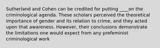 Sutherland and Cohen can be credited for putting ____on the criminological agenda. These scholars perceived the theoretical importance of gender and its relation to crime, and they acted upon that awareness. However, their conclusions demonstrate the limitations one would expect from any prefeminist criminological work