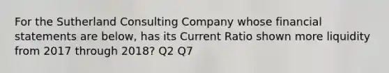 For the Sutherland Consulting Company whose financial statements are below, has its Current Ratio shown more liquidity from 2017 through 2018? Q2 Q7