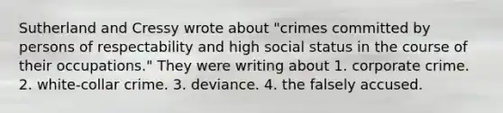 Sutherland and Cressy wrote about "crimes committed by persons of respectability and high social status in the course of their occupations." They were writing about 1. corporate crime. 2. white-collar crime. 3. deviance. 4. the falsely accused.