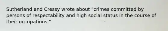 Sutherland and Cressy wrote about "crimes committed by persons of respectability and high social status in the course of their occupations."