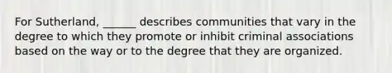 For Sutherland, ______ describes communities that vary in the degree to which they promote or inhibit criminal associations based on the way or to the degree that they are organized.