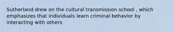 Sutherland drew on the cultural transmission school , which emphasizes that individuals learn criminal behavior by interacting with others