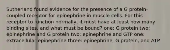 Sutherland found evidence for the presence of a G protein- coupled receptor for epinephrine in muscle cells. For this receptor to function normally, it must have at least how many binding sites, and what must be bound? one: G protein two; epinephrine and G protein two: epinephrine and GTP one: extracellular epinephrine three: epinephrine, G protein, and ATP