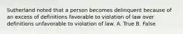 Sutherland noted that a person becomes delinquent because of an excess of definitions favorable to violation of law over definitions unfavorable to violation of law. A. True B. False