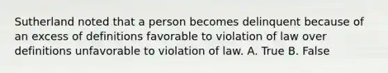 Sutherland noted that a person becomes delinquent because of an excess of definitions favorable to violation of law over definitions unfavorable to violation of law. A. True B. False