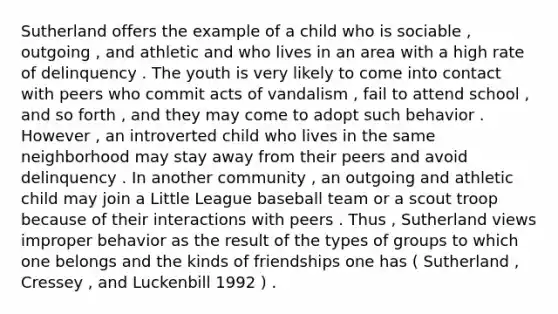 Sutherland offers the example of a child who is sociable , outgoing , and athletic and who lives in an area with a high rate of delinquency . The youth is very likely to come into contact with peers who commit acts of vandalism , fail to attend school , and so forth , and they may come to adopt such behavior . However , an introverted child who lives in the same neighborhood may stay away from their peers and avoid delinquency . In another community , an outgoing and athletic child may join a Little League baseball team or a scout troop because of their interactions with peers . Thus , Sutherland views improper behavior as the result of the types of groups to which one belongs and the kinds of friendships one has ( Sutherland , Cressey , and Luckenbill 1992 ) .