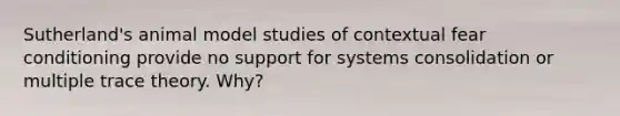 Sutherland's animal model studies of contextual fear conditioning provide no support for systems consolidation or multiple trace theory. Why?